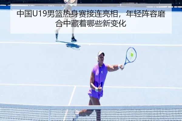 中国U19男篮热身赛接连亮相，年轻阵容磨合中藏着哪些新变化